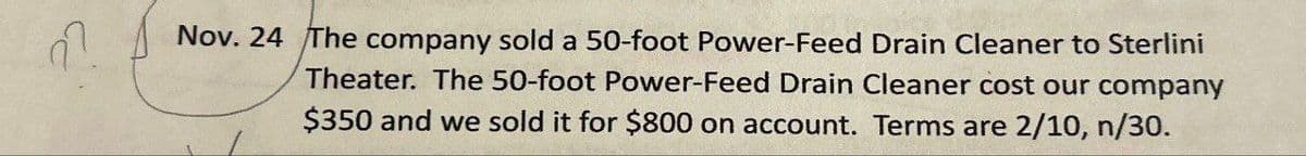 27
Nov. 24 The company sold a 50-foot Power-Feed Drain Cleaner to Sterlini
Theater. The 50-foot Power-Feed Drain Cleaner cost our company
$350 and we sold it for $800 on account. Terms are 2/10, n/30.