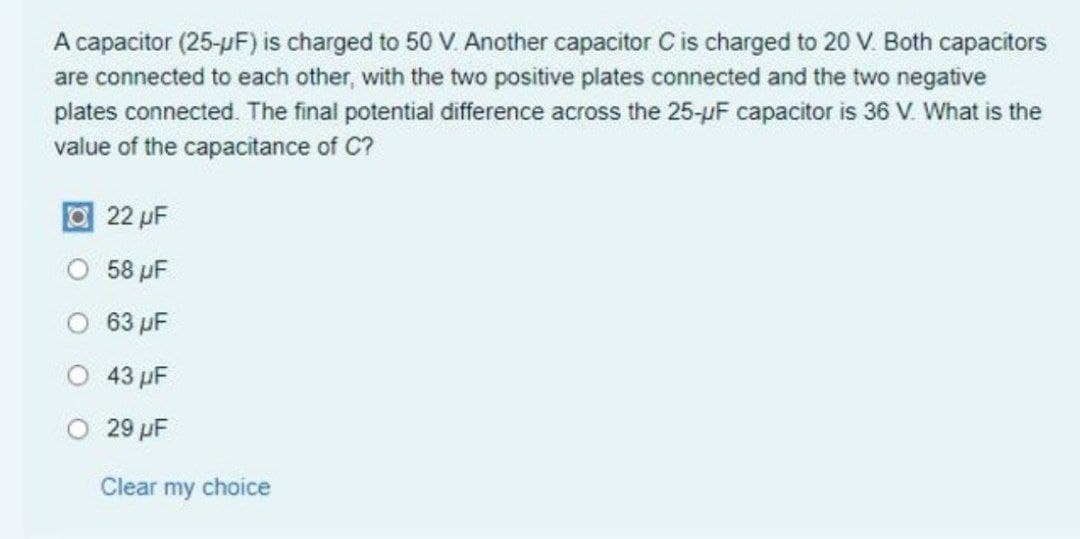 A capacitor (25-pF) is charged to 50 V. Another capacitor C is charged to 20 V. Both capacitors
are connected to each other, with the two positive plates connected and the two negative
plates connected. The final potential difference across the 25-µF capacitor is 36 V. What is the
value of the capacitance of C?
O22 pF
O 58 µF
O 63 pF
O 43 pF
O 29 pF
Clear my choice
