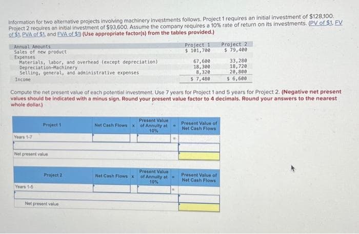 Information for two alternative projects involving machinery investments follows. Project 1 requires an initial investment of $128,100.
Project 2 requires an initial investment of $93,600. Assume the company requires a 10% rate of return on its investments. (PV of $1. FV
of $1. PVA of $1. and EVA of $1) (Use appropriate factor(s) from the tables provided.)
Annual Amounts
Sales of new product
Expenses
Materials, labor, and overhead (except depreciation)
Depreciation Machinery
Selling, general, and administrative expenses
Income
Years 1-7
Project 1
Net present value
Years 1-5
Compute the net present value of each potential investment. Use 7 years for Project 1 and 5 years for Project 2. (Negative net present
values should be indicated with a minus sign. Round your present value factor to 4 decimals. Round your answers to the nearest
whole dollar.)
Project 2
Net present value
Net Cash Flows x
Net Cash Flows x
Present Value
of Annuity at
10%
Project 1
$ 101,700
Present Value
of Annuity at
10%
67,600
18,300
8,320
$ 7,480
Present Value of
Net Cash Flows
Project 2
$ 79,400
Present Value of
Net Cash Flows
33,280
18,720
20,800
$ 6,600