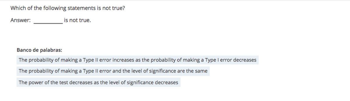 Which of the following statements is not true?
Answer:
is not true.
Banco de palabras:
The probability of making a Type Il error increases as the probability of making a Type I error decreases
The probability of making a Type Il error and the level of significance are the same
The power of the test decreases as the level of significance decreases
