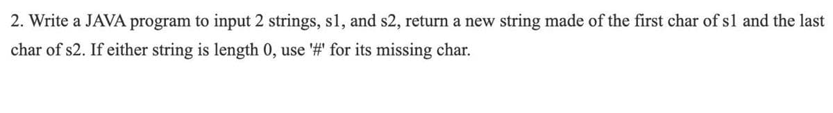 2. Write a JAVA program to input 2 strings, s1, and s2, return a new string made of the first char of s1 and the last
char of s2. If either string is length 0, use '#' for its missing char.
