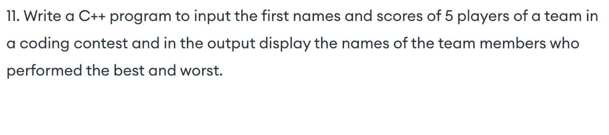 11. Write a C++ program to input the first names and scores of 5 players of a team in
a coding contest and in the output display the names of the team members who
performed the best and worst.
