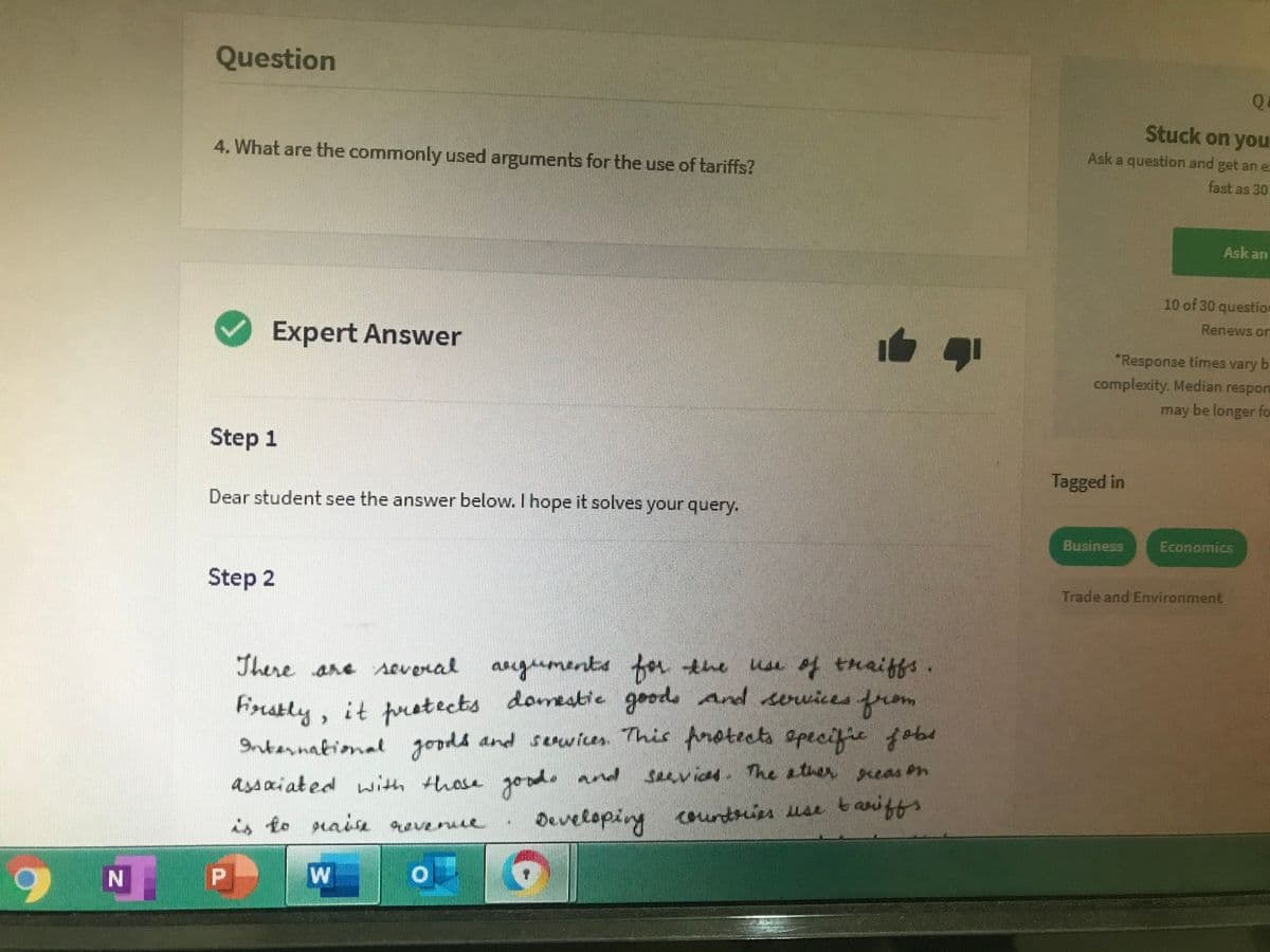 Question
Stuck on you
4. What are the commonly used arguments for the use of tariffs?
Ask a question and get an e:
fast as 30
Ask an
10 of 30 question
Renews orn
Expert Answer
"Response times vary b
complexity. Median respon
may be longer for
Step 1
Tagged in
Dear student see the answer below. I hope it solves your query.
Business
Economics
Step 2
Trade and Environment
There are sevenal anguments for tene
the use of treiffs
Frstly, it pretects domestic goode and servicesfrom
Internakiomal goods and srwicen This fnotects apecifie f obad
assaiated with thosa goode
and seavios. The sther reas on
Developing coundries use t aniffs
9 N P
W/
