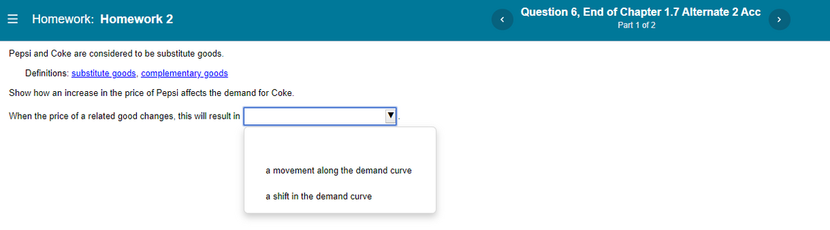 Homework: Homework 2
Pepsi and Coke are considered to be substitute goods.
Definitions: substitute goods, complementary_goods
Show how an increase in the price of Pepsi affects the demand for Coke.
When the price of a related good changes, this will result in
a movement along the demand curve
a shift in the demand curve
Question 6, End of Chapter 1.7 Alternate 2 Acc
Part 1 of 2