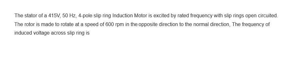 The stator of a 415V, 50 Hz, 4-pole slip ring Induction Motor is excited by rated frequency with slip rings open circuited.
The rotor is made to rotate at a speed of 600 rpm in the opposite direction to the normal direction, The frequency of
induced voltage across slip ring is