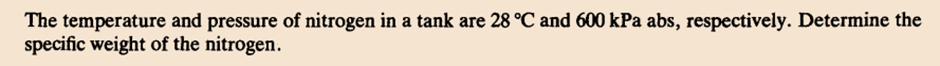 The temperature and pressure of nitrogen in a tank are 28 °C and 600 kPa abs, respectively. Determine the
specific weight of the nitrogen.