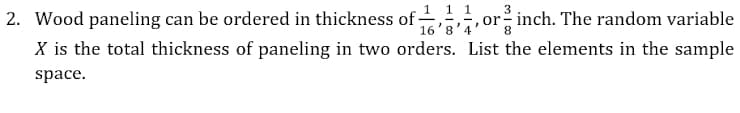 2. Wood paneling can be ordered in thickness of - ,,orinch. The random variable
1 1 1
16'8'4
X is the total thickness of paneling in two orders. List the elements in the sample
space.