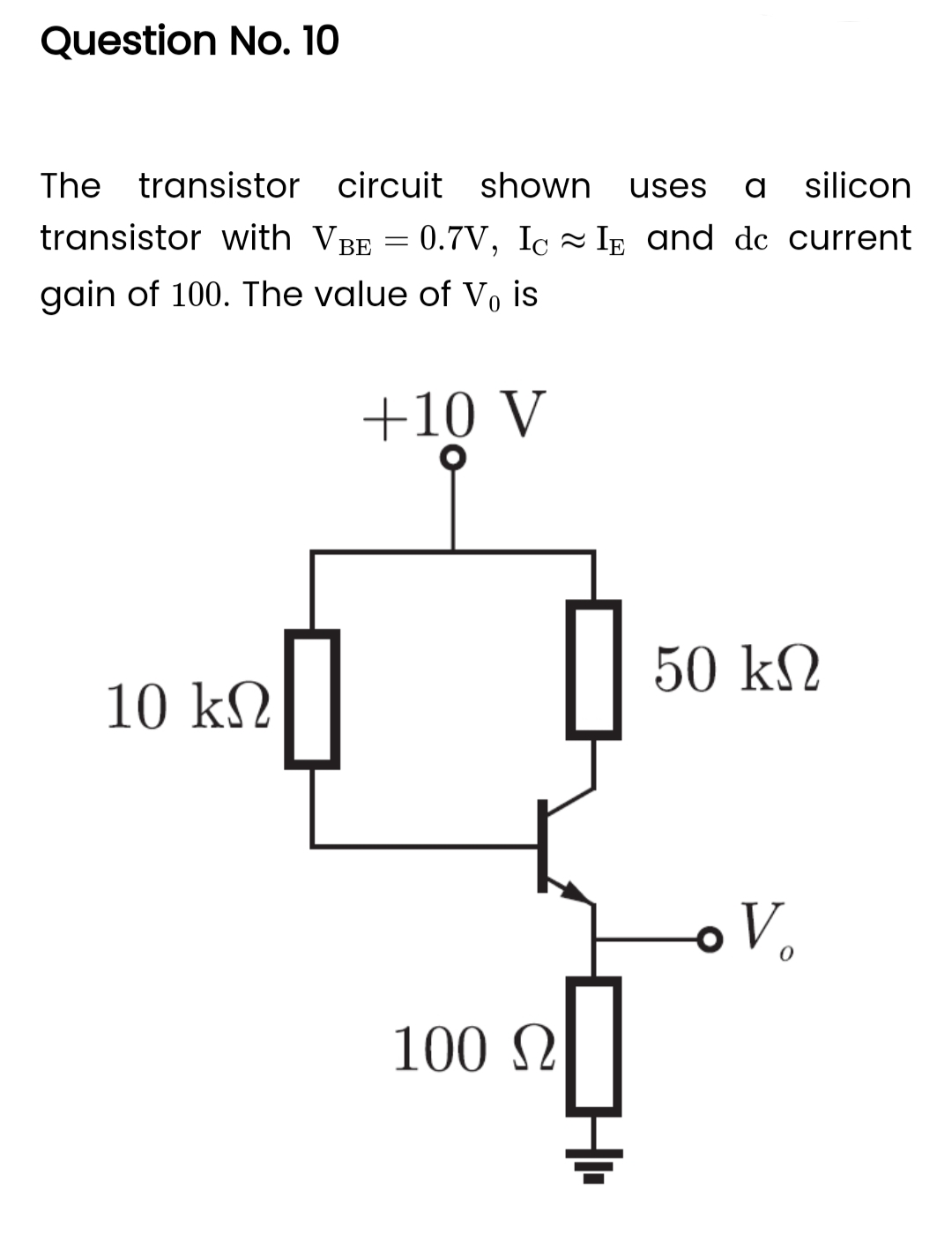 Question No. 10
The transistor circuit shown uses a silicon
transistor with VBE = 0.7V, Ic IE and dc current
gain of 100. The value of Vo is
-
+10 V
10 ΚΩ
100 Ω
0
50 ΚΩ
o V.