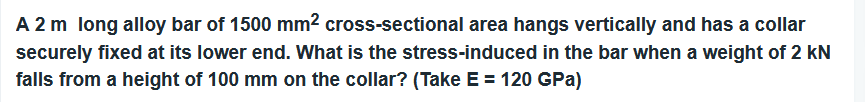 A 2 m long alloy bar of 1500 mm² cross-sectional area hangs vertically and has a collar
securely fixed at its lower end. What is the stress-induced in the bar when a weight of 2 kN
falls from a height of 100 mm on the collar? (Take E = 120 GPa)