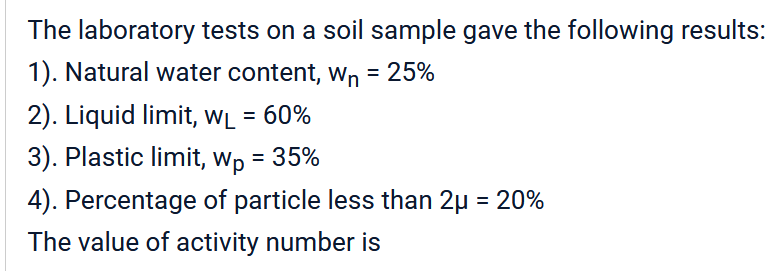 The laboratory tests on a soil sample gave the following results:
1). Natural water content, W₁ = 25%
2). Liquid limit, WL = 60%
3). Plastic limit, Wp = 35%
4). Percentage of particle less than 2μ = 20%
The value of activity number is