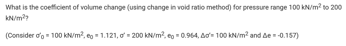 What is the coefficient of volume change (using change in void ratio method) for pressure range 100 kN/m² to 200
kN/m²?
(Consider o'o = 100 kN/m², e = 1.121, o' = 200 kN/m², eo = 0.964, Ao'= 100 kN/m² and Ae = -0.157)