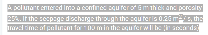 A pollutant entered into a confined aquifer of 5 m thick and porosity
25%. If the seepage discharge through the aquifer is 0.25 m² / s, the
travel time of pollutant for 100 m in the aquifer will be (in seconds)