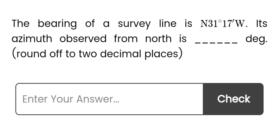 The bearing of a survey line is N31°17'W. Its
azimuth observed from north is
deg.
(round off to two decimal places)
Enter Your Answer...
Check