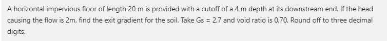 A horizontal impervious floor of length 20 m is provided with a cutoff of a 4 m depth at its downstream end. If the head
causing the flow is 2m, find the exit gradient for the soil. Take Gs = 2.7 and void ratio is 0.70. Round off to three decimal
digits.