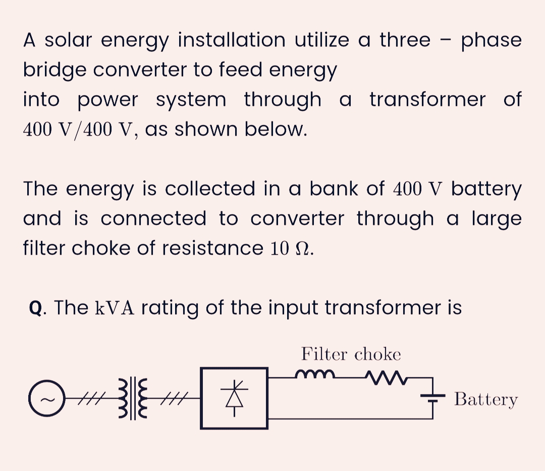 A solar energy installation utilize a three phase
bridge converter to feed energy
into power system through a transformer of
400 V/400 V, as shown below.
The energy is collected in a bank of 400 V battery
and is connected to converter through a large
filter choke of resistance 10 N.
Q. The kVA rating of the input transformer is
#
38 H*
Filter choke
Battery