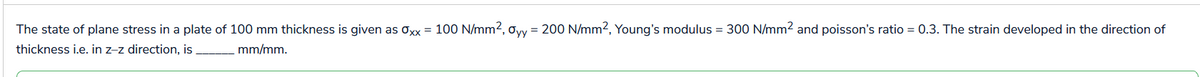 The state of plane stress in a plate of 100 mm thickness is given as Oxx = 100 N/mm², Oyy = 200 N/mm², Young's modulus = 300 N/mm² and poisson's ratio = 0.3. The strain developed in the direction of
thickness i.e. in z-z direction, is
mm/mm.