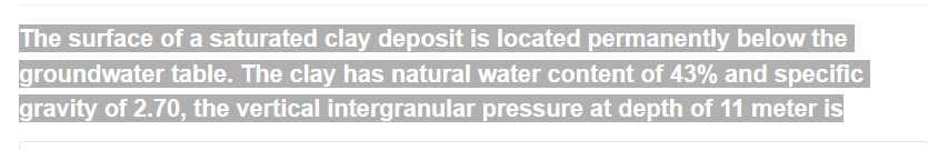 The surface of a saturated clay deposit is located permanently below the
groundwater table. The clay has natural water content of 43% and specific
gravity of 2.70, the vertical intergranular pressure at depth of 11 meter is