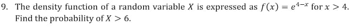 9. The density function of a random variable X is expressed as f(x) = e4-x for x > 4.
Find the probability of X > 6.