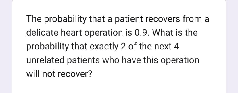 The probability that a patient recovers from a
delicate heart operation is 0.9. What is the
probability that exactly 2 of the next 4
unrelated patients who have this operation
will not recover?
