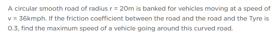 A circular smooth road of radius r = 20m is banked for vehicles moving at a speed of
v = 36kmph. If the friction coefficient between the road and the road and the Tyre is
0.3, find the maximum speed of a vehicle going around this curved road.