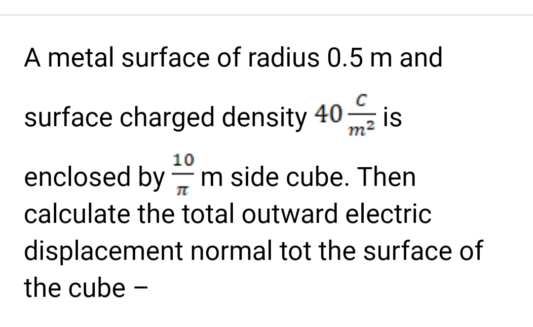 A metal surface of radius 0.5 m and
surface charged density 40 is
10
π
enclosed by m side cube. Then
calculate the total outward electric
displacement normal tot the surface of
the cube