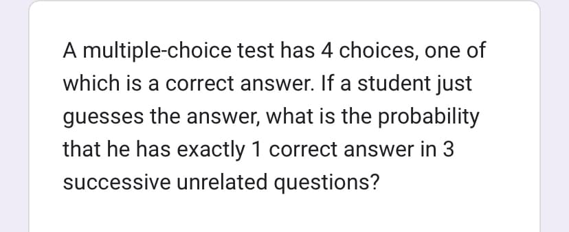 A multiple-choice test has 4 choices, one of
which is a correct answer. If a student just
guesses the answer, what is the probability
that he has exactly 1 correct answer in 3
successive unrelated questions?