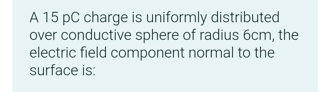 A 15 PC charge is uniformly distributed
over conductive sphere of radius 6cm, the
electric field component normal to the
surface is: