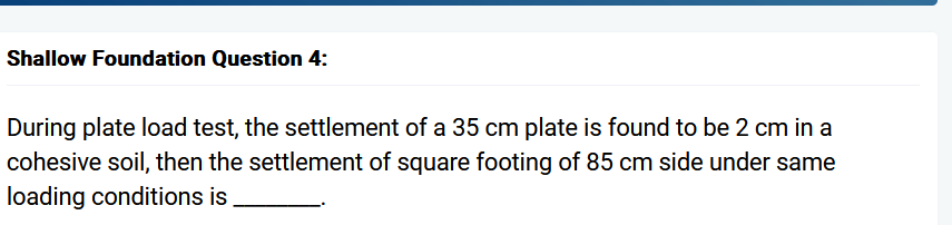 Shallow Foundation Question 4:
During plate load test, the settlement of a 35 cm plate is found to be 2 cm in a
cohesive soil, then the settlement of square footing of 85 cm side under same
loading conditions is