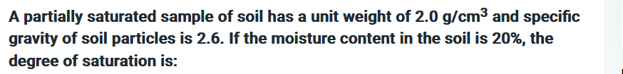 A partially saturated sample of soil has a unit weight of 2.0 g/cm³ and specific
gravity of soil particles is 2.6. If the moisture content in the soil is 20%, the
degree of saturation is: