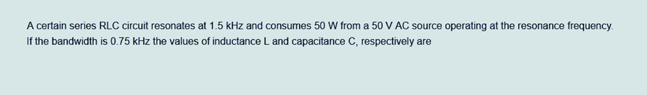 A certain series RLC circuit resonates at 1.5 kHz and consumes 50 W from a 50 V AC source operating at the resonance frequency.
If the bandwidth is 0.75 kHz the values of inductance L and capacitance C, respectively are