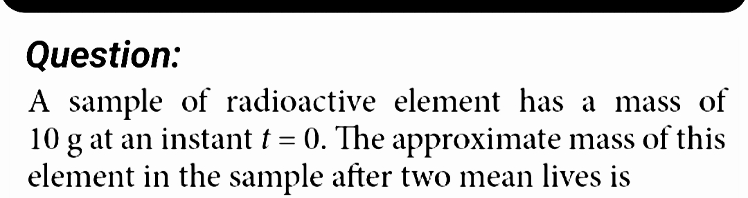 Question:
A sample of radioactive
element has a mass of
10 g at an instant t = 0. The approximate mass of this
element in the sample after two mean lives is