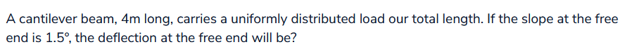 A cantilever beam, 4m long, carries a uniformly distributed load our total length. If the slope at the free
end is 1.5°, the deflection at the free end will be?