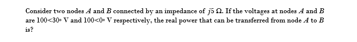 Consider two nodes A and B connected by an impedance of j5 2. If the voltages at nodes A and B
are 100×30° V and 100<0. V respectively, the real power that can be transferred from node A to B
is?