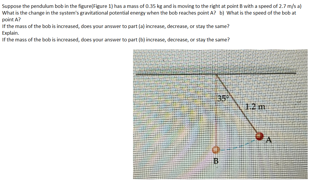 Suppose the pendulum bob in the figure(Figure 1) has a mass of 0.35 kg and is moving to the right at point B with a speed of 2.7 m/s a)
What is the change in the system's gravitational potential energy when the bob reaches point A? b) What is the speed of the bob at
point A?
If the mass of the bob is increased, does your answer to part (a) increase, decrease, or stay the same?
Explain.
If the mass of the bob is increased, does your answer to part (b) increase, decrease, or stay the same?
1.2 m