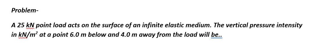 Problem-
A 25 kN point load acts on the surface of an infinite elastic medium. The vertical pressure intensity
in kN/m² at a point 6.0 m below and 4.0 m away from the load will be..