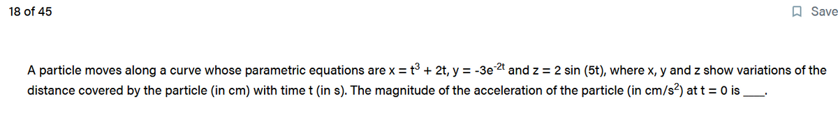 18 of 45
Save
A particle moves along a curve whose parametric equations are x = t³ + 2t, y = -3e-2t and z = 2 sin (5t), where x, y and z show variations of the
distance covered by the particle (in cm) with time t (in s). The magnitude of the acceleration of the particle (in cm/s²) at t = 0 is