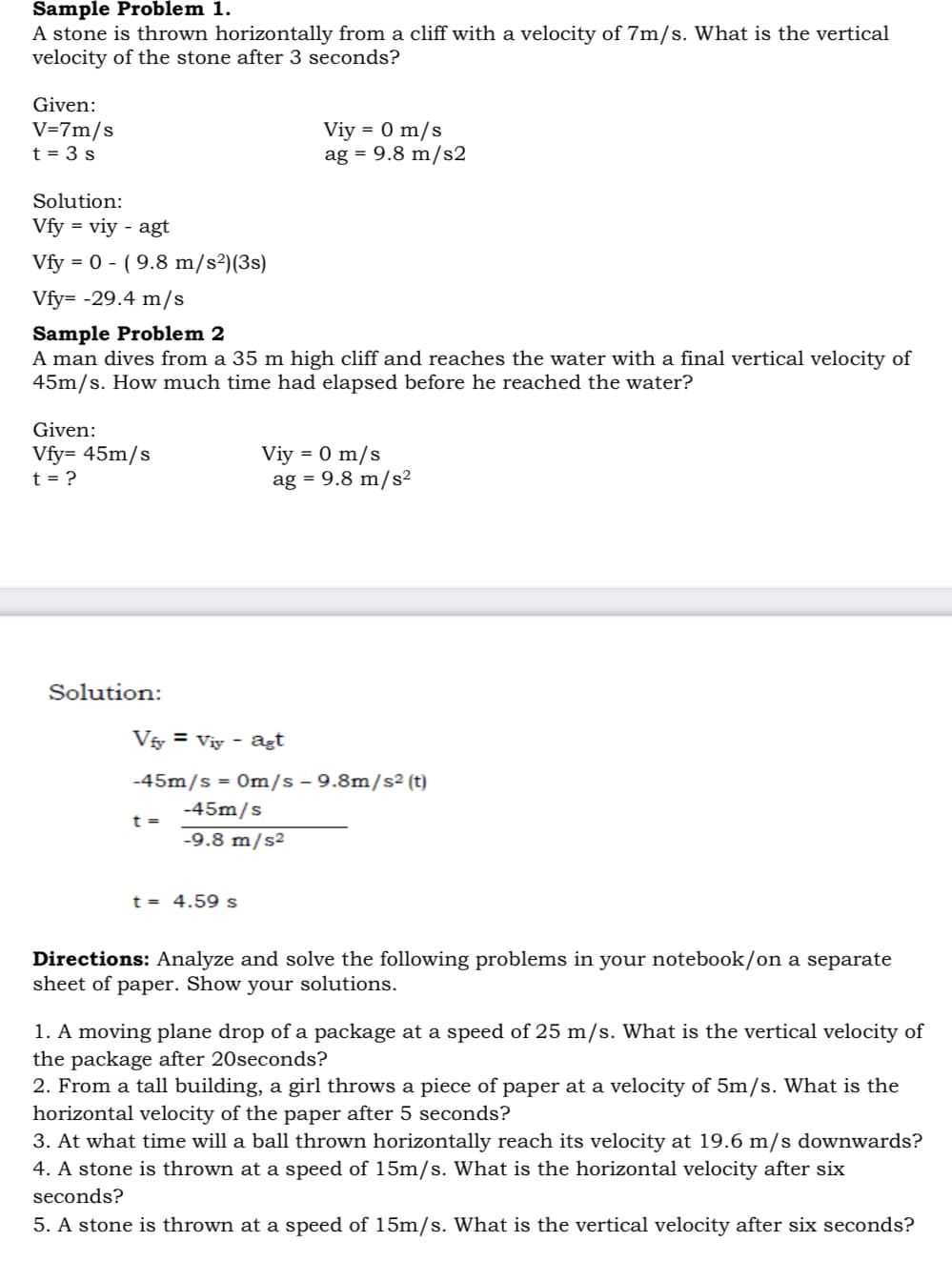 Sample Problem 1.
A stone is thrown horizontally from a cliff with a velocity of 7m/s. What is the vertical
velocity of the stone after 3 seconds?
Given:
V=7m/s
t = 3 s
Viy = 0 m/s
ag = 9.8 m/s2
Solution:
Vfy = viy - agt
Vfy = 0 - ( 9.8 m/s²)(3s)
Vfy= -29.4 m/s
Sample Problem 2
A man dives from a 35 m high cliff and reaches the water with a final vertical velocity of
45m/s. How much time had elapsed before he reached the water?
Given:
Vfy= 45m/s
t = ?
Viy = 0 m/s
ag = 9.8 m/s2
Solution:
Vây = Viy - agt
-45m/s = 0m/s - 9.8m/s2 (t)
-45m/s
t =
-9.8 m/s²
t = 4.59 s
Directions: Analyze and solve the following problems in your notebook/on a separate
sheet of paper. Show your solutions.
1. A moving plane drop of a package at a speed of 25 m/s. What is the vertical velocity of
the package after 20seconds?
2. From a tall building, a girl throws a piece of paper at a velocity of 5m/s. What is the
horizontal velocity of the paper after 5 seconds?
3. At what time will a ball thrown horizontally reach its velocity at 19.6 m/s downwards?
4. A stone is thrown at a speed of 15m/s. What is the horizontal velocity after six
seconds?
5. A stone is thrown at
eed of 15m/s. What is the vertical velocity after six seconds?
