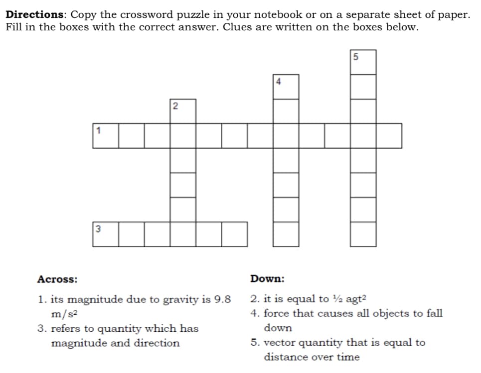 Directions: Copy the crossword puzzle in your notebook or on a separate sheet of paper.
Fill in the boxes with the correct answer. Clues are written on the boxes below.
4
2
1
3
Across:
Down:
1. its magnitude due to gravity is 9.8
m/s2
3. refers to quantity which has
magnitude and direction
2. it is equal to ½ agt2
4. force that causes all objects to fall
down
5. vector quantity that is equal to
distance over time
