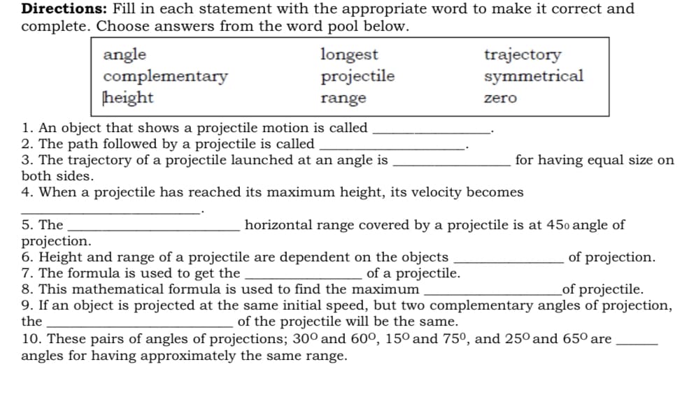 Directions: Fill in each statement with the appropriate word to make it correct and
complete. Choose answers from the word pool below.
angle
complementary
height
longest
projectile
trajectory
symmetrical
range
zero
1. An object that shows a projectile motion is called
2. The path followed by a projectile is called
3. The trajectory of a projectile launched at an angle is
both sides.
for having equal size on
4. When a projectile has reached its maximum height, its velocity becomes
5. The
projection.
6. Height and range of a projectile are dependent on the objects
7. The formula is used to get the
horizontal range covered by a projectile is at 450 angle of
of projection.
of a projectile.
8. This mathematical formula is used to find the maximum
_of projectile.
9. If an object is projected at the same initial speed, but two complementary angles of projection,
the
of the projectile will be the same.
10. These pairs of angles of projections; 30° and 60º, 15° and 75º, and 25º and 65° are
angles for having approximately the same range.
