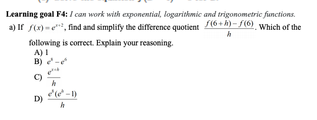 Learning goal F4: I can work with exponential, logarithmic and trigonometric functions.
a) If f(x)= e**², find and simplify the difference quotient (6+h)- f(6). Which of the
h
following is correct. Explain your reasoning.
A) 1
B) e – e
e***
C)
h
è (e* – 1)
D)
h
