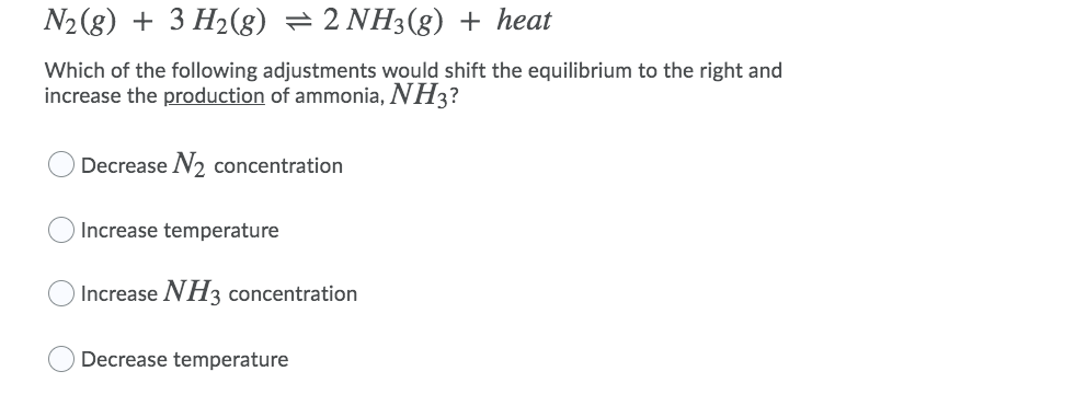 N2 (8) + 3 H2(g) =2 NH3(g) + heat
Which of the following adjustments would shift the equilibrium to the right and
increase the production of ammonia, NH3?
Decrease N2 concentration
Increase temperature
Increase NH3 concentration
Decrease temperature
