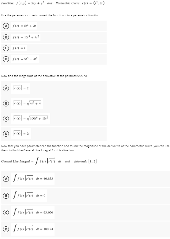 Function: f(x.y) = 5xy + y? and Parametric Curve: r(1) = (r, 21)
Use the parametric curve to covert the function into a parametric function.
S(1) = sr² + 21
B s(1) = 10 + 41?
%3D
f(1) = 1
S(1) = 51 - 412
Now find the magnitude of the derivative of the parametric curve.
|-6| = 2
412 + 4
100 + 1612
O lr| =
= 21
Now that you have parameterized the function and found the magnitude of the derivative of the parametric curve, you can use
them to find the General Line Integral for this situation.
General Line Imegral = / sFo d and Imteverat: [1. 2]
A Sr |r| di = 46.833
di
dt = 93.666
dt = 180.74
