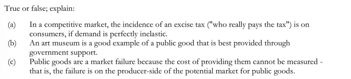 **True or false; explain:**

**(a)** In a competitive market, the incidence of an excise tax ("who really pays the tax") is on consumers, if demand is perfectly inelastic.

**(b)** An art museum is a good example of a public good that is best provided through government support.

**(c)** Public goods are a market failure because the cost of providing them cannot be measured - that is, the failure is on the producer-side of the potential market for public goods.