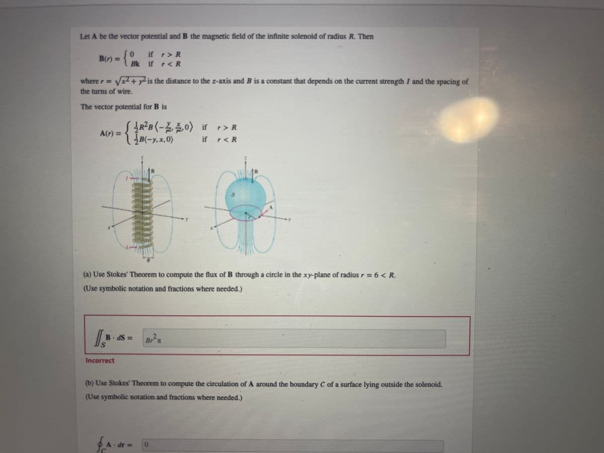 Let A be the vector potential and B the magnetic field of the infinite solenoid of radius R. Then
B(r) = {Bk if <R
0
r> R
r
where r = √x² + y² is the distance to the z-axis and B is a constant that depends on the current strength I and the spacing of
the turns of wire.
The vector potential for B is
A(r) = { }B (-3,2,0)
B(-y.x,0)
8
(a) Use Stokes' Theorem to compute the flux of B through a circle in the xy-plane of radius r = 6 < R.
(Use symbolic notation and fractions where needed.)
B.dS=
S
Incorrect
R²B(-20) if r> R
if r < R
A dr =
(b) Use Stokes' Theorem to compute the circulation of A around the boundary C of a surface lying outside the solenoid.
(Use symbolic notation and fractions where needed.)
C
2
Br
0