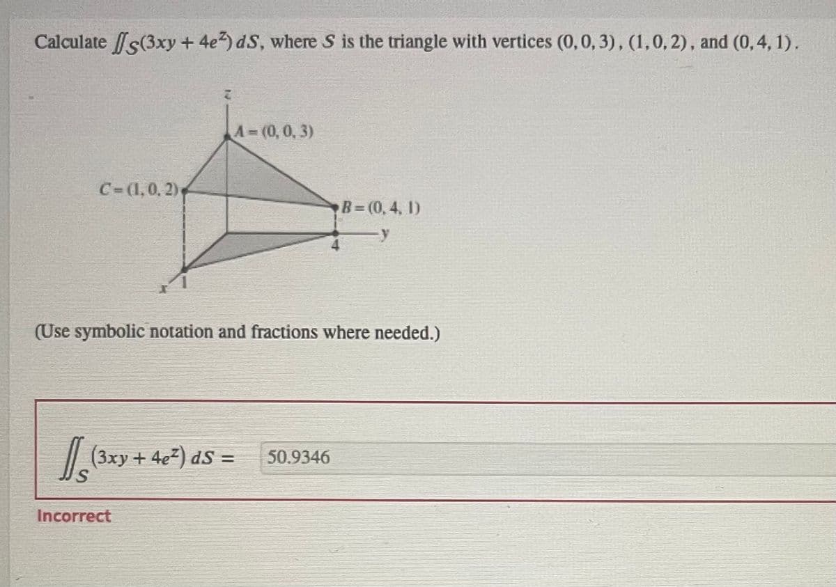 Calculate (3xy + 4e2) dS, where S is the triangle with vertices (0, 0, 3), (1, 0, 2), and (0,4, 1).
C=(1, 0, 2)
A-(0, 0, 3)
(Use symbolic notation and fractions where needed.)
[[(³xy + 4e²) dS =
Incorrect
B=(0,4, 1)
50.9346