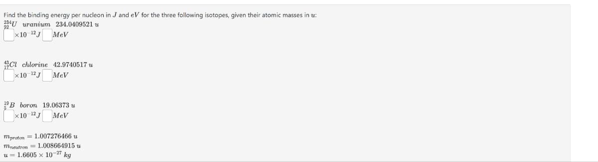 Find the binding energy per nucleon in J and eV for the three following isotopes, given their atomic masses in u:
U uranium 234.0409521 u
92
x10-12 J
MeV
13C1 chlorine 42.9740517 u
x10-12J
MeV
19B boron 19.06373 u
×10-12J MeV
m-proton 1.007276466 u
m-neutron = 1.008664915 u
= 1.6605 × 10-27 kg