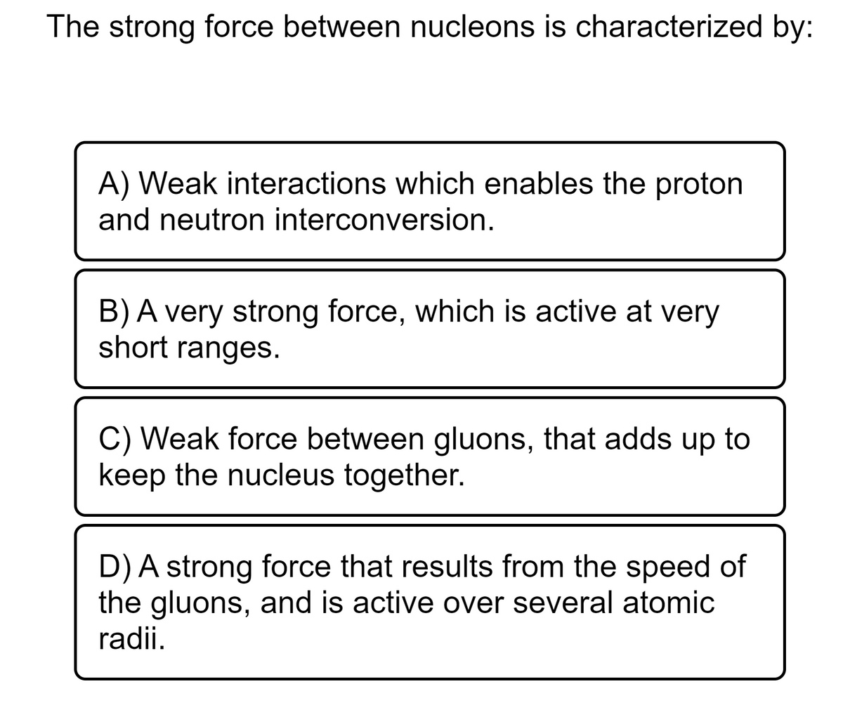 The strong force between nucleons is characterized by:
A) Weak interactions which enables the proton
and neutron interconversion.
B) A very strong force, which is active at very
short ranges.
C) Weak force between gluons, that adds up to
keep the nucleus together.
D) A strong force that results from the speed of
the gluons, and is active over several atomic
radii.