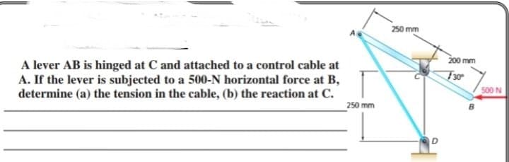 250 mm
200 mm
A lever AB is hinged at C and attached to a control cable at
A. If the lever is subjected to a 500-N horizontal force at B,
determine (a) the tension in the cable, (b) the reaction at C.
F30
500 N
250 mm
