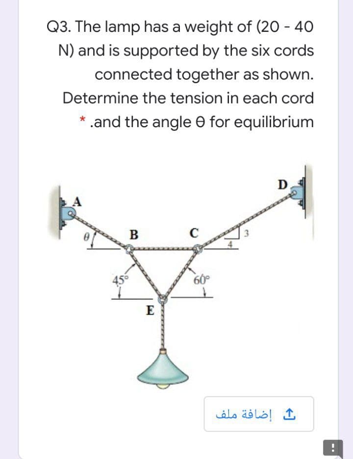 Q3. The lamp has a weight of (20 - 40
N) and is supported by the six cords
connected together as shown.
Determine the tension in each cord
* .and the angle e for equilibrium
D
B
45
E
إضافة ملف
