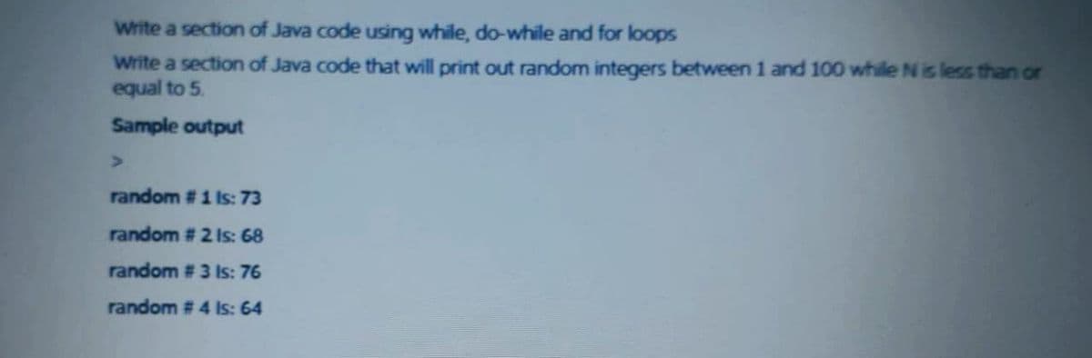 Write a section of Java code using while, do-while and for loops
Write a section of Java code that will print out random integers between 1 and 100 while N is less than or
equal to 5.
Sample output
random #1 Is: 73
random # 2 Is: 68
random # 3 Is: 76
random # 4 Is: 64
